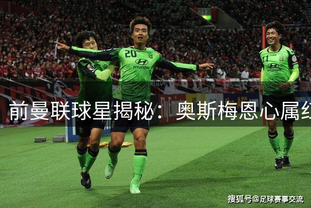前曼联球星揭秘：奥斯梅恩心属红魔，或成舍什科最佳搭档