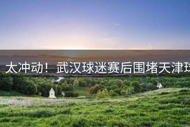 太冲动！武汉球迷赛后围堵天津球迷大巴，且做拉眼角手势