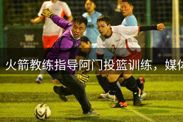 火箭教练指导阿门投篮训练，媒体赞休赛期最佳引援