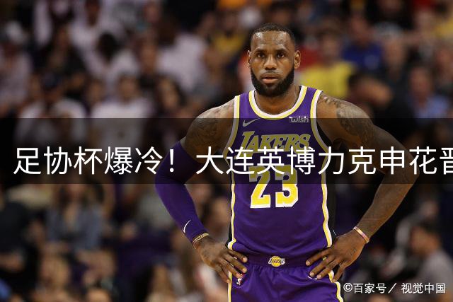 足协杯爆冷！大连英博力克申花晋级四强