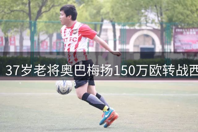 37岁老将奥巴梅扬150万欧转战西甲 3轮3球惊艳表现